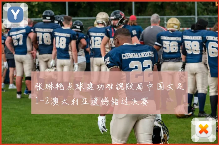 张琳艳点球建功难挽败局中国女足1-2澳大利亚遗憾错过决赛