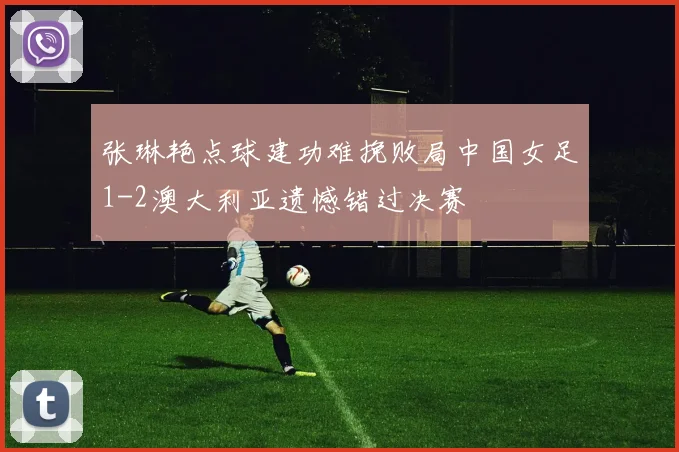 张琳艳点球建功难挽败局中国女足1-2澳大利亚遗憾错过决赛
