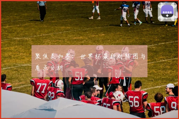 聚焦美加墨：世界杯最新对阵图与看点分析